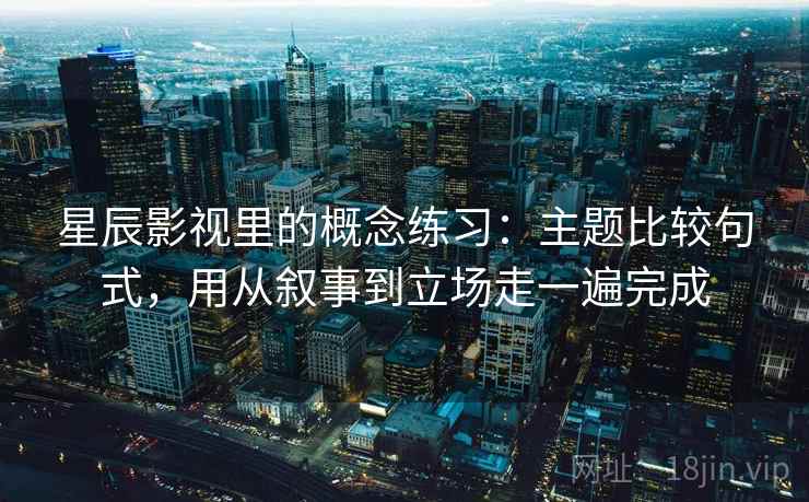 星辰影视里的概念练习:主题比较句式,用从叙事到立场走一遍完成
